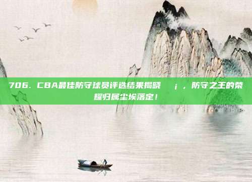 706. CBA最佳防守球员评选结果揭晓🛡️，防守之王的荣耀归属尘埃落定！