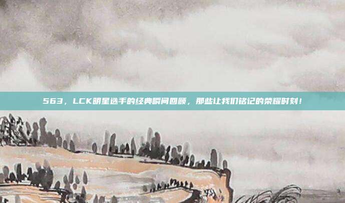 563，LCK明星选手的经典瞬间回顾，那些让我们铭记的荣耀时刻！