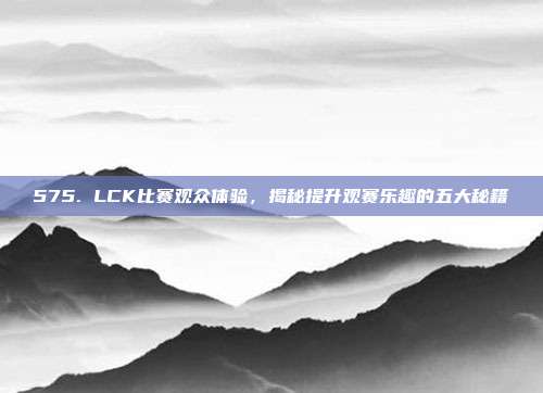 575. LCK比赛观众体验，揭秘提升观赛乐趣的五大秘籍