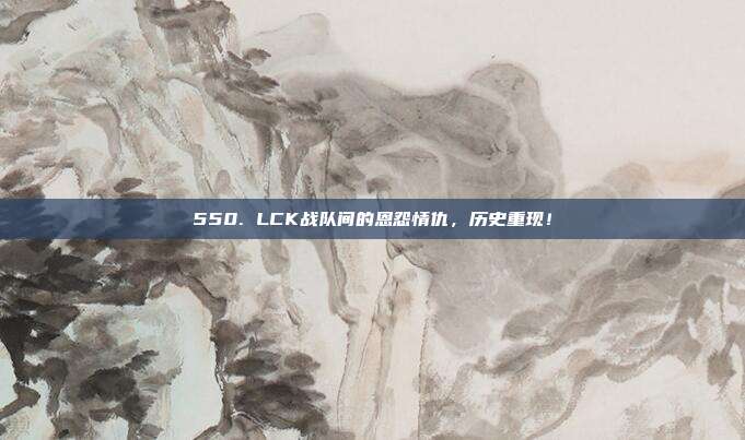 550. LCK战队间的恩怨情仇，历史重现！