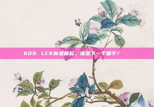 609. LCK新星崛起，谁是下一个国手？🌟